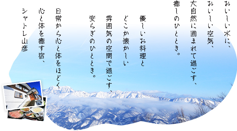 おいしい水に、おいしい空気、大自然に囲まれて過ごす、癒しのひととき。優しいお料理とどこか懐かしい雰囲気の空間で過ごす、安らぎのひととき。日常から心と体をほどく心と体を癒す宿、シャトレ山彦